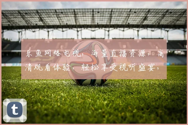 乐鱼网络电视，海量直播资源，高清观看体验，轻松享受视听盛宴，畅享影视生活