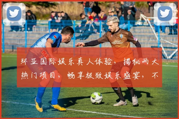 环亚国际娱乐真人体验，揭秘两大热门项目，畅享极致娱乐盛宴，不容错过